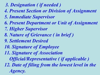 3. Designation ( if needed ) 4. Present Section or Division of Assignment 5. Immediate Supervisor 6. Present Department or Unit of Assignment 7. Higher Supervisor 8. Nature of Grievance ( in brief ) 9. Settlement Desired 10. Signature of Employee 11. Signature of Association Official/Representative ( if applicable ) 12. Date of filing from the lowest level in the Agency. 