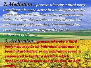 2. Mediation   –   process whereby a third party ( mediator ) is more active in assisting the parties reach acceptable solutions to the problem/s and helps the disputing parties develop or come out with an acceptable solution. The mediator can even submit his own  proposal/s  for the settlement of disputes.  3. Arbitration   –  process whereby a third party who may be an individual arbitrator, a board of arbitrators or an arbitration court, is empowered to render a decision which disposes of the dispute and is binding on both parties. 
