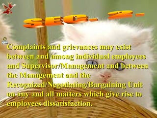 SEC. 2.  Complaints and grievances may exist between and among individual employees and Supervisor/Management and between the Management and the Recognized/Negotiating/Bargaining Unit on any and all matters which give rise to employees dissatisfaction. 