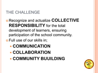 THE CHALLENGE
 Recognize and actualize COLLECTIVE
RESPONSIBILITY for the total
development of learners, ensuring
participation of the school community.
 Full use of our skills in;
 COMMUNICATION
 COLLABORATION
 COMMUNITY BUUILDING
 