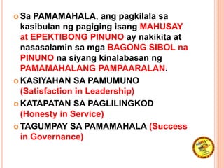  Sa PAMAMAHALA, ang pagkilala sa
kasibulan ng pagiging isang MAHUSAY
at EPEKTIBONG PINUNO ay nakikita at
nasasalamin sa mga BAGONG SIBOL na
PINUNO na siyang kinalabasan ng
PAMAMAHALANG PAMPAARALAN.
 KASIYAHAN SA PAMUMUNO
(Satisfaction in Leadership)
 KATAPATAN SA PAGLILINGKOD
(Honesty in Service)
 TAGUMPAY SA PAMAMAHALA (Success
in Governance)
 