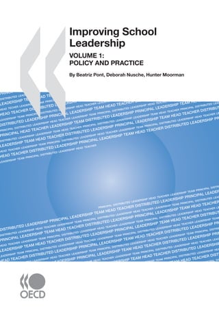 �����������������������
ImprovingSchoolLeadershipVOLUME1:POLICYANDPRACTICE
Improving School Leadership
VOLUME 1:
POLICY AND PRACTICE
As countries strive to reform education systems and improve student results, school
leadership is high on education policy agendas. But in many countries, the men and women
who run schools are overburdened, underpaid and near retirement. And few people are
lining up for their jobs.
What leadership roles contribute most to improving student learning? How best to allocate
and distribute leadership tasks? How to develop the right skills for effective school
leadership? How to make the profession attractive to high-quality candidates?
This book is based on an OECD study of school leadership practices and policies around
the world. Offering a valuable cross-country perspective, it identiﬁes four policy levers and
a range of policy options to help governments improve school leadership now and build
sustainable leadership for the future.
Companion Volumes
Improving School Leadership Volume 2: Case Studies on System Leadership examines
innovative approaches to sharing leadership across schools in Belgium (Flanders), Finland
and the United Kingdom (England) and leadership development programmes for system
improvement in Australia and Austria.
Improving School Leadership: The Toolkit is designed to support policy makers and practitioners
to think through reform processes for schools and education systems in their national
context. It is available as a free download at www.oecd.org/edu/schoolleadership.
Effective school leadership is viewed as key to education reform worldwide. These books
will be of interest to policy makers, school boards, school administrators, principals,
teachers and parents.
The full text of this book is available on line via this link:
www.sourceoecd.org/education/9789264044678
Those with access to all OECD books on line should use this link:
www.sourceoecd.org/9789264044678
SourceOECD is the OECD online library of books, periodicals and statistical databases.
For more information about this award-winning service and free trials ask your librarian, or write to us
at SourceOECD@oecd.org.
ISBN 978-92-64-04467-8
91 2008 05 1 P -:HSTCQE=UYY[]:
PRINCIP
DISTRIBUTED LEADERSHIP
LEADERSHIP TEAM HEAD TEACHER
HEAD TECHER LEADERSHIP TEAM PRINCIPAL DISTRI
HEAD TEACHER DISTRIBUTED LEADERSHIP PRINCI
LEADERSHIP TEAM PRINCIPAL DISTRIBUTED LEADERSHIP HEAD TEACHER LEADERSHHEAD TEACHER PRINCIPAL D
DISTRIBUTED LEADERSHIP PRINCIPAL LEADERSHIP TEAM HEAD TEACHER DISTRI
PRINCIPAL DISTRIBUTED LEADERSHIP HEAD TEACHER LEADERSHIP TEAM PRINCIPAL DISTRIBUTED LEADERSHIP HEAD TEACHER LEADERSHIP TEAM
PRINCIPAL HEAD TEACHER LEADERSHIP TEAM DISTRIBUTED LEADERSHIP PRINCIPAL LEADERSHIP TEAM HEAD
DISTRIBUTED LEADERSHIP LEADERSHIP TEAM HEAD TEACHER PRINCIPAL DISTRIBUTED LEADERSHIP LEADERSHIP TEAM HEAD TEACHER PRINCIPAL DISTRIBUTED LEADERSHIP
LEADERSHIP TEAM HEAD TEACHER DISTRIBUTED LEADERSHIP PRINCIPAL LEADERSHIP TEAM HEAD TEACHER DISTRIBUTED
HEAD TEACHER LEADERSHIP TEAM PRINCIPAL DISTRIBUTED LEADERSHIP HEAD TEACHER LEADERSHIP TEAM PRINCIPAL DISTRIBUTED LEADERSHIP HEAD TEACHER LEADER
HEAD TEACHER DISTRIBUTED LEADERSHIP PRINCIPAL LEADERSHIP TEAM HEAD TEACHER DISTRIBUTED LEADERSHIP PRINCI
LEADERSHIP TEAM PRINCIPAL DISTRIBUTED LEADERSHIP HEAD TEACHER
PRINCIPAL DISTRIBUTED LEADERSHIP HEAD TEACHER LEADERSHIP TEAM PRINCIPAL DISTRIBUTED
DISTRIBUTED LEADERSHIP PRINCIPAL LEADERSHIP TEAM HEAD TEACHER DISTRIBUTED LEADERSHIP PRINCIPAL LEADERSHIP
DISTRIBUTED LEADERSHIP HEAD TEACHER LEADERSHIP TEAM PRINCIPAL DISTRIBUTED LEADERSHIP HEAD TEACHER LEADERSHIP TEAM PRINCIPAL DISTRIBUTED LEADERSHIP
PRINCIPAL LEADERSHIP TEAM HEAD TEACHER DISTRIBUTED LEADERSHIP PRINCIPAL LEADERSHIP TEAM HEAD TEACHER DIST
HEAD TEACHER LEADERSHIP TEAM PRINCIPAL DISTRIBUTED LEADERSHIP HEAD TEACHER LEADERSHIP TEAM PRINCIPAL DISTRIBUTED LEADERSHIP HEAD TEACHER LEADER
LEADERSHIP TEAM HEAD TEACHER DISTRIBUTED LEADERSHIP PRINCIPAL LEADERSHIP TEAM HEAD TEACHER DISTRIBUTED L
LEADERSHIP TEAM PRINCIPAL DISTRIBUTED LEADERSHIP HEAD TEACHER LEADERSHIP TEAM PRINCIPAL DISTRIBUTED LEADERSHIP HEAD TEACHER LEADERSHIP TEAM PRIN
HEAD TEACHER DISTRIBUTED LEADERSHIP PRINCIPAL LEADERSHIP TEAM HEAD TEACHER DISTRIBUTED LEADERSHIP PRINC
PRINCIPAL DISTRIBUTED LEADERSHIP HEAD TEACHER LEADERSHIP TEAM PRINCIPAL DISTRIBUTED LEADERSHIP HEAD TEACHER LEADERSHIP TEAM PRINCIPAL DISTRIBUTED L
DISTRIBUTED LEADERSHIP PRINCIPAL LEADERSHIP TEAM HEAD TEACHER DISTRIBUTED LEADERSHIP PRINCIPA
DISTRIBUTED LEADERSHIP HEAD TEACHER LEADERSHIP TEAM PRINCIPAL DISTRIBUTED LEADERSHIP HEAD TEACHER LEADERSH
PRINCIPAL LEADERSHIP TEAM HEAD TEACHER DISTRIBUTED LEADERSHIP PRI
HEAD TEACHER LEADERSHIP TEAM PRINCIPAL DISTRIBUTED LEADERSHIP HEAD TE
LEADERSHIP TEAM HEAD TEACHER DISTRIBU
LEADERSHIP TEAM PRINCIPAL DISTRIBU
Improving School
Leadership
VOLUME 1:
POLICY AND PRACTICE
By Beatriz Pont, Deborah Nusche, Hunter Moorman
 
