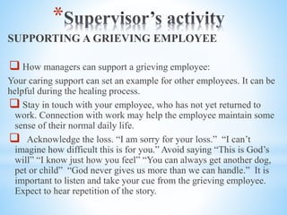 *
SUPPORTING A GRIEVING EMPLOYEE
 How managers can support a grieving employee:
Your caring support can set an example for other employees. It can be
helpful during the healing process.
 Stay in touch with your employee, who has not yet returned to
work. Connection with work may help the employee maintain some
sense of their normal daily life.
 Acknowledge the loss. “I am sorry for your loss.” “I can’t
imagine how difficult this is for you.” Avoid saying “This is God’s
will” “I know just how you feel” “You can always get another dog,
pet or child” “God never gives us more than we can handle.” It is
important to listen and take your cue from the grieving employee.
Expect to hear repetition of the story.
 