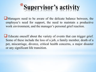 *Supervisor’s activity
Managers need to be aware of the delicate balance between, the
employee’s need for support, the need to maintain a productive
work environment, and the manager’s personal grief reaction.
 Educate oneself about the variety of events that can trigger grief.
Some of these include the loss of a job, a family member, death of a
pet, miscarriage, divorce, critical health concerns, a major disaster
or any significant life transition.
 