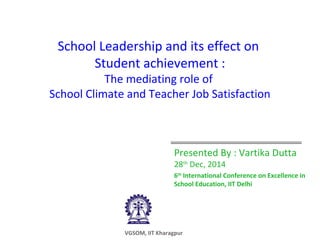 School Leadership and its effect on
Student achievement :
The mediating role of
School Climate and Teacher Job Satisfaction
Presented By : Vartika Dutta
28th
Dec, 2014
6th
International Conference on Excellence in
School Education, IIT Delhi
VGSOM, IIT Kharagpur
 