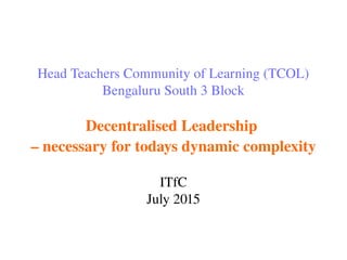 Head Teachers Community of Learning (TCOL)
Bengaluru South 3 Block
Decentralised Leadership 
– necessary for todays dynamic complexity
ITfC
July 2015
 