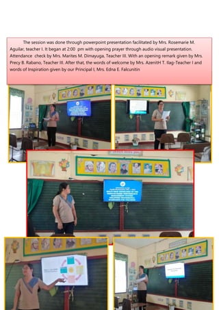 The session was done through powerpoint presentation facilitated by Mrs. Rosemarie M.
Aguilar, teacher I. It began at 2:00 pm with opening prayer through audio visual presentation.
Attendance check by Mrs. Marites M. Dimayuga, Teacher III. With an opening remark given by Mrs.
Precy B. Rabano, Teacher III. After that, the words of welcome by Mrs. AzenitH T. Ilag-Teacher I and
words of Inspiration given by our Principal I, Mrs. Edna E. Falcunitin
 