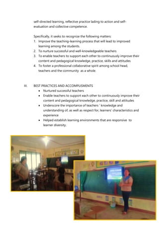 self-directed learning, reflective practice lading to action and self-
evaluation and collective competence.
Specifically, it seeks to recognize the following matters:
1. Improve the teaching-learning process that will lead to improved
learning among the students.
2. To nurture successful and well-knowledgeable teachers
3. To enable teachers to support each other to continuously improve their
content and pedagogical knowledge, practice, skills and attitudes
4. To foster a professional collaborative spirit among school head,
teachers and the community as a whole.
III. BEST PRACTICES AND ACCOMPLISMENTS
 Nurtured successful teachers
 Enable teachers to support each other to continuously improve their
content and pedagogical knowledge, practice, skill and attitudes
 Underscore the importance of teachers ‘ knowledge and
understanding of, as well as respect for, learners’ characteristics and
experience
 Helped establish learning environments that are responsive to
learner diversity.
 