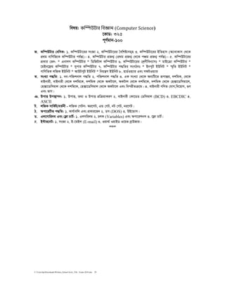 C:UsershpDownloadsWritten_School level_15th Exam-2018.doc 29
welq: কΟѕউটার িবϡান (Computer	Science)
‡KvW: ৩২৫
c~Y©gvb-100
R. Kw¤úDUvi †ewmK: 1. Kw¤úDUv‡ii msÁv 2. Kw¤úDUv‡ii ˆewkó¨mg~n 3. Kw¤úDUv‡ii BwZnvm (A¨vevKvm †_‡K
cÖ_g evwYwR¨K Kw¤úDUvi ch©šÍ)| 4. Kw¤úDUvi cÖRb¥ (cÖ_g cÖRb¥ †_‡K cÂg cÖRb¥ ch©šÍ)| 5. Kw¤úDUv‡ii
cÖKvi †f`: * GbvjM Kw¤úDUvi * wWwRUvj Kw¤úDUvi 6. Kw¤úDUv‡ii †kªYxweb¨vmt * gvB‡µv Kw¤úDUvi *
‡gBb‡d«g Kw¤úDUvi * mycvi Kw¤úDUvi 7. Kw¤úDUvi c×wZi msMVbt * BbcyU BDwbU * ¯§„wZ BDwbU *
MvwYwZK jwRK BDwbU * AvDUcyU BDwbU * wbqš¿Y BDwbU 8. nvW©Iq¨vi Ges mdUIq¨vi
S. msL¨v c×wZ: 1. bb-cwRkbvj c×wZ 2. cwRkbvj c×wZ 3. GK msL¨v †_‡K Ab¨wU‡Z iƒcvšÍi, `kwgK, †_‡K
evBbvix, evBbvix †_‡K `kwg‡K, `kwgK †_‡K AKUv‡j, AKUvj †_‡K `kwg‡K, `kwgK †_‡K †n·v‡Wwmgv‡j,
†n·v‡Wwmgvj †_‡K `kwg‡K, †n·v‡Wwmgvj †_‡K AKUv‡j Ges wecixZµ‡g| 4. evBbvix MwYZ †hvM,we‡qvM, ¸Y
Ges fvM|
T. DcvË Dc¯’vcb: 1. DcvË, Z_¨ I DcvË cÖwµqvKiY 2. evBbvix †Kv‡WW †Wwmgvj (BCD) 3. EBCDIC 4.
ASCII
U. jwRK mvwK©U/eZ©bx - jwRK †MUm: Ai‡MU, GÛ †MU, bU †MU, bi‡MU|
V. Acv‡iwUf c×wZ: 1. Kvh©vewj Ges cÖKvi‡f` 2. Wm (DOS) 3. DB‡Ûvm|
W. Gj‡Mvwi`g Ges †d¬v PvU©: 1. GjMwi`g 2. PjK (Variables) Ges Acv‡ikbm 3. ‡d¬v PvU©|
X. B›Uvi‡bU: 1. msÁv 2. B-‡gBj (E-mail) 3. Iqvì© IqvBW I‡qf eªvDRvi|
=0=
 