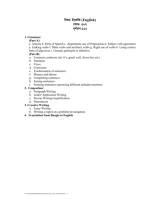 C:UsershpDownloadsWritten_School level_15th Exam-2018.doc 5
welq: Bs‡iwR (English)
‡KvW: 302
c~Y©gvb-100
1. Grammar:
(Part-A)
a. Articles b. Parts of Speech c. Appropriate use of Preposition d. Subject verb agreement
e. Linking verbs f. Main verbs and auxiliary verbs g. Right use of verbs h. Using correct
form of adjectives i. Gerund, participle or infinitive.
(Part-B)
a. Common confusion (its/ it’s, good/ well, fewer/less etc)
b. Narration
c. Voice
d. Correction
e. Trasformation of sentences
f. Phrases and idioms
g. Completing sentences
h. Joining sentences
i. Framing sentences expressing different attitudes/emotions
2. Cmposition:
a. Paragraph Writing
b. Letter/ Application Writing
c. Precise Writing/Amplification
d. Punctuation
3. Creative Writing
a. Eassy Writing
b. Writing a report on a problem/investigation
4. Translation from Bangla to English
 