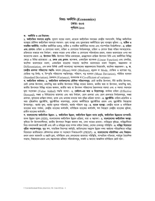 C:UsershpDownloadsWritten_School level_15th Exam-2018.doc 6
welq: A_©bxwZ (Economics)
‡KvW: 303
c~Y©gvb-100
K. A_©bxwZ I Gi wbqvgK:
1. A_©‰bwZK mgm¨vi cÖK…wZ: my‡hvM e¨‡qi aviYv, cÖ‡Z¨K A_©‰bwZK mgv‡Ri †K›`ªxq mgm¨vewj, wewfbœ A_©‰bwZK
e¨e¯’vq ‡gŠwjK A_©‰bwZK mgm¨vi mgvavb| g~j¨ e¨e¯’v Ges gy³evRvi A_©bxwZ‡Z g~j¨ e¨e¯’vi f~wgKv| 2. e¨wóK I
mvgwóK A_©bxwZ: mvgwóK A_©bxwZi ¸iæZ¡, e¨wóK I mvgwóK A_©bxwZi mgš^q Ges cvi¯úwiK wbf©ikxjZv| 3. Pvwn`v
Ges †hvMvb: Pvwn`v I †hvMv‡bi aviYv, Pvwn`v I †hvMv‡bi wba©viKmg~n, Pvwn`v I †hvMvb Dfq kw³i mgš^‡q/NvZ-
cÖwZNv‡Z evRv‡i `vg wba©viY| evRvi `v‡gi Ici Pvwn`v I †hvMv‡bi cwieZ©‡bi cÖfve, evRvi fvimv‡g¨i Ici Ki
Av‡iv‡ci cÖfve| 4. Drcv`b wewa: Drcv`b wewai cÖKvi‡f`, µgn«vmgvb cÖvwšÍK Drcv`b wewa Ges A_©bxwZi wewfbœ
†ÿ‡Î G wewai cÖ‡hvR¨Zv| 5. PjK Ges aªæeK: A‡cÿK, GKgvwÎK A‡cÿK (Linear Function) Ges †jLwPÎ,
AvswkK fvimv‡g¨i aviYv, GKgvwÎK g‡W‡ji mvnv‡h¨ AvswkK fvimv‡g¨i aviYv we‡kølY, AšÍiKjb ev
Differentiation, GK PjK wewkó GKwU dvsk‡bi/ A‡cÿ‡Ki AšÍiKj‡bi wbqgvewj, AvswkK AšÍiKjb| 6. K.
‡K›`ªxq cÖeYZv cwigv‡ci c×wZ: ga¨K (Mean) ga¨gv (Medium), cÖPziK ev Mode, †hvwRZ I ¸‡YvËi Mo,
†hvwRZ Mo wbY©q; L. we¯Z…wZ cwigv‡ci c×wZmg~n: cwigvc, Mo e¨eavb (Mean Deviation), cwiwgZ e¨eavb
(Standard Deviation), ‡f`gvb (Variance), e¨eavbv¼ ev Co-efficient of variance|
L. A_©‰bwZK Kg©KvÛ: 1. A_©‰bwZK Kvh©Kjv‡ci †gŠwjK cwigvcmg~n: †gvU RvZxq Drcv`b, bxU RvZxq Drcv`b,
†gvU †`kR Drcv`b, gv_vwcQy Avq RvZxq Drcv`‡b wewfbœ Lv‡Zi Ae`vb, RvZxq Avq ev Drcv`b, gv_vwcQy Avq,
RvZxq Drcv`‡b wewfbœ Lv‡Zi Ae`vb, RvZxq Avq ev Drcv`b cwigv‡ci ˆØZMYbvi mgm¨v Ges G mgm¨v mgvav‡b
g~j¨ ms‡hvRb (Value Added) c×wZ e¨vL¨v| 2. ‡KBbm-Gi Avq I wb‡qvMZË¡: Kvh©Ki Pvwn`v (Effective
Demand), mÂq I wewb‡qv‡Mi fvimvg¨ Ges Avq wba©viY, †fvM cÖeYZv Ges †fvM cÖeYZvi wba©viKmg~n, mÂq
cÖeYZv, g~ja‡bi cÖvwšÍK `ÿZv, ¸YK Ges ¸Y‡Ki gva¨‡g Avq e„w×i cÖwµqv e¨vL¨v| 3. gy`ªvùxwZ: Pvwn`v-cÖ‡ivwPZ I
LiP e„w×RwbZ gy`ªvùxwZ, gy`ªvùxwZi KviYmg~n, †`‡ki A_©bxwZ‡Z gy`ªvùxwZi cÖfve Ges gy`ªvùxwZ wbqš¿‡Yi
Dcvqmg~n| A‡_©i g~j¨, A‡_©i g~‡j¨i cwieZ©b, A‡_©i cwigvY ZË¡| 4. e¨vsK e¨e¯’v: †K›`ªxq e¨vsK I evwYwR¨K
e¨vs‡Ki g‡a¨ cv_©K¨, †K›`ªxq e¨vs‡Ki Kvh©vewj, evwYwR¨K e¨vs‡Ki Kvh©vewj, FY wbqš¿‡Y †K›`ªxq e¨vs‡Ki f~wgKv,
MÖvgxY e¨vs‡Ki Kvh©vewj|
M. evsjv‡`‡ki A_©‰bwZK Dbœqb: 1. A_©‰bwZK Dbœqb, A_©‰bwZK Dbœqb ebvg cÖe„w×, A_©‰bwZK Dbœq‡bi gvcKvwV:
gvbe Dbœqb m~PK (HDI), evsjv‡`‡ki A_©‰bwZK Dbœqb cÖwµqv, aviv I m¤¢vebv| 2. evsjv‡`‡ki A_©‰bwZK Ae¯’v:
K…wl‡Z wbæ Drcv`bkxjZv, RvZxq Drcv`‡b wk‡íi Ae`vb Kg, †mev Lv‡Zi cÖvavb¨| `vwi‡`ª¨i `yóPµ, `vwi`ª¨mxgvi
wb‡P emevmKvix Rb‡Mvôx Ges abx I `wi‡`ªi g‡a¨ m¤ú` e›U‡b ˆelg¨, †`‡ki †eKviZ¡ cwiw¯’wZ| 3. `vwi`ª¨ we‡gvP‡b
M„nxZ c`‡ÿcmg~n: ÿz`ª FY, mvgvwRK wbivcËv Kg©m~wP, RvwZms‡Ni mnmªvã Dbœqb jÿ¨ AR©‡bi cwi‡cÖwÿ‡Z `vwi`ª¨
we‡gvP‡b RvZxqfv‡e †KŠkjcÎ cÖYqb hv ms‡ÿ‡c wcAviGmwc (PRSP)| 4. evsjv‡`‡ki ewne©vwYR¨ Ges wek¦vqb:
cÖavb cÖavb Avg`vwb I ißvwb `ªe¨, evwYwR¨K Ges †jb‡`‡bi fvimvg¨ cwiw¯’wZ, mv¤cÖwZK MwZaviv, kZ©hy³ ‰e‡`wkK
mvnvh¨, wek¦vq‡bi cÖfve Ges m¤¢vebvgq fwel¨r cwieZ©bmg~n, mvdUv I Ab¨vb¨ AvÂwjK evwYwR¨K †RvU MVb|
 