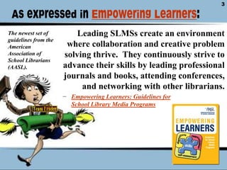 As expressed in Empowering Learners:Leading SLMSs create an environment where collaboration and creative problem solving thrive.  They continuously strive to advance their skills by leading professional journals and books, attending conferences, and networking with other librarians.Empowering Learners: Guidelines for School Library Media ProgramsThe newest set of guidelines from the American Association of School Librarians (AASL). 