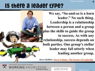Is there a leader type?Preparing for LeadershipWe say, “So-and-so is a born leader.” No such thing. Leadership is a relationship between a person and a group plus the skills to guide the group to success. As with any relationship, success depends on both parties. One group’s stellar leader may fail utterly when leading another group.Stever Robbins: Stever Column - The Essence of LeadershipFebruary 14, 20115