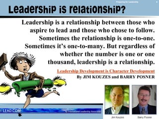6Preparing for LeadershipLeadership is a relationship between those who aspire to lead and those who chose to follow. Sometimes the relationship is one-to-one. Sometimes it’s one-to-many. But regardless of whether the number is one or one thousand, leadership is a relationship.Leadership Development is Character DevelopmentBy JIM KOUZES and BARRY POSNER February 14, 2011Leadership is relationship?