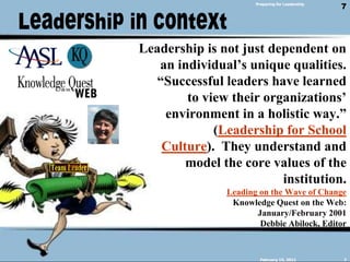 Leadership in contextPreparing for LeadershipLeadership is not just dependent on an individual’s unique qualities. “Successful leaders have learned to view their organizations’ environment in a holistic way.”(Leadership for School Culture). They understand and model the core values of the institution.Leading on the Wave of ChangeKnowledge Quest on the Web:January/February 2001Debbie Abilock, Editor February 14, 20117