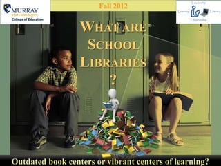 Fall 2012


                  WHAT ARE
                   SCHOOL
                  LIBRARIES
                      ?




Outdated book centers or vibrant centers of learning?
 