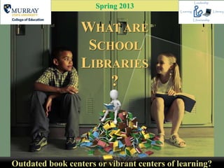 Spring 2013


                  WHAT ARE
                   SCHOOL
                  LIBRARIES
                      ?




Outdated book centers or vibrant centers of learning?
 