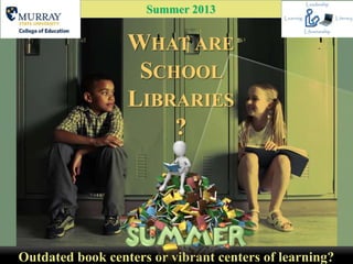 WHAT ARE
SCHOOL
LIBRARIES
?
Outdated book centers or vibrant centers of learning?
Summer 2013
 