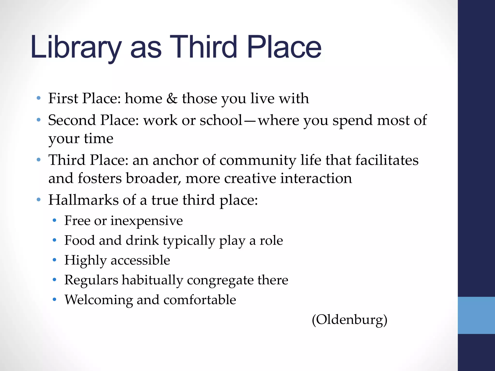 Library as Third Place
• First Place: home & those you live with
• Second Place: work or school—where you spend most of
your time
• Third Place: an anchor of community life that facilitates
and fosters broader, more creative interaction
• Hallmarks of a true third place:
• Free or inexpensive
• Food and drink typically play a role
• Highly accessible
• Regulars habitually congregate there
• Welcoming and comfortable
(Oldenburg)
 