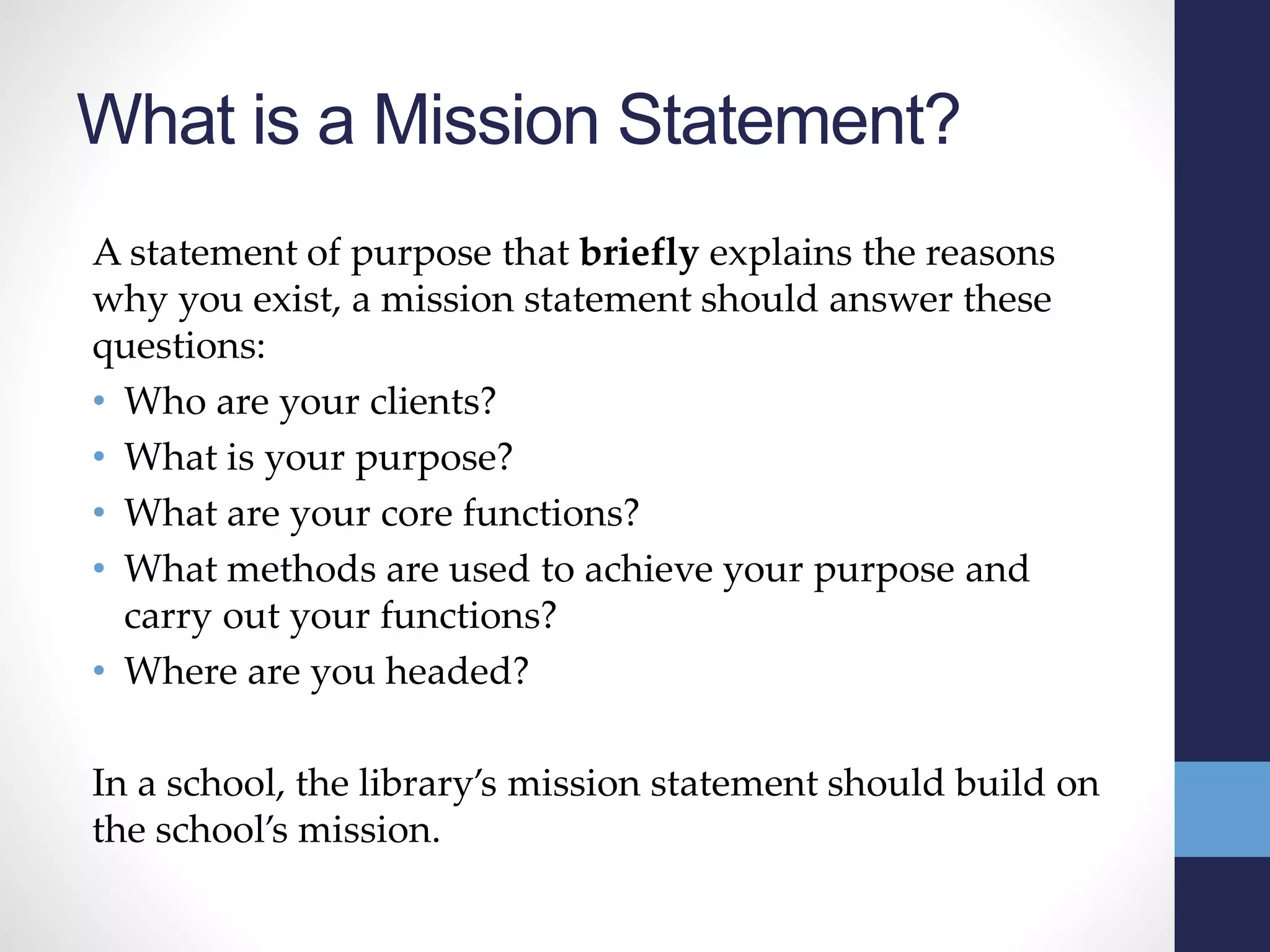 What is a Mission Statement?
A statement of purpose that briefly explains the reasons
why you exist, a mission statement should answer these
questions:
• Who are your clients?
• What is your purpose?
• What are your core functions?
• What methods are used to achieve your purpose and
carry out your functions?
• Where are you headed?
In a school, the library’s mission statement should build on
the school’s mission.
 