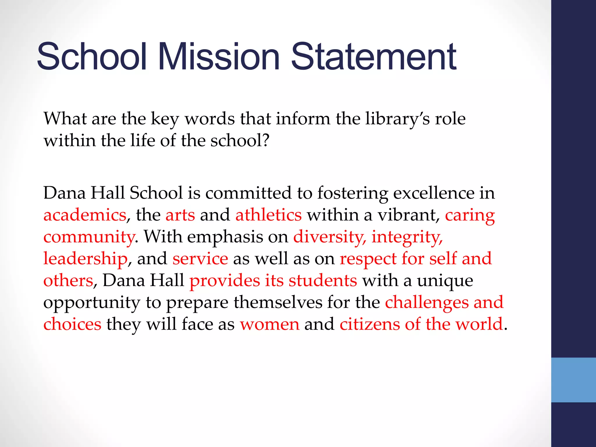 School Mission Statement
What are the key words that inform the library’s role
within the life of the school?
Dana Hall School is committed to fostering excellence in
academics, the arts and athletics within a vibrant, caring
community. With emphasis on diversity, integrity,
leadership, and service as well as on respect for self and
others, Dana Hall provides its students with a unique
opportunity to prepare themselves for the challenges and
choices they will face as women and citizens of the world.
 