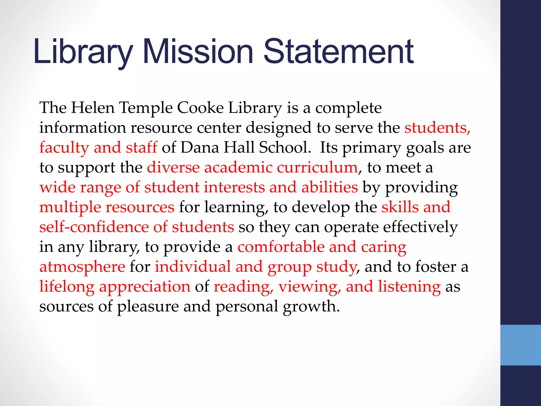 Library Mission Statement
The Helen Temple Cooke Library is a complete
information resource center designed to serve the students,
faculty and staff of Dana Hall School. Its primary goals are
to support the diverse academic curriculum, to meet a
wide range of student interests and abilities by providing
multiple resources for learning, to develop the skills and
self-confidence of students so they can operate effectively
in any library, to provide a comfortable and caring
atmosphere for individual and group study, and to foster a
lifelong appreciation of reading, viewing, and listening as
sources of pleasure and personal growth.
 