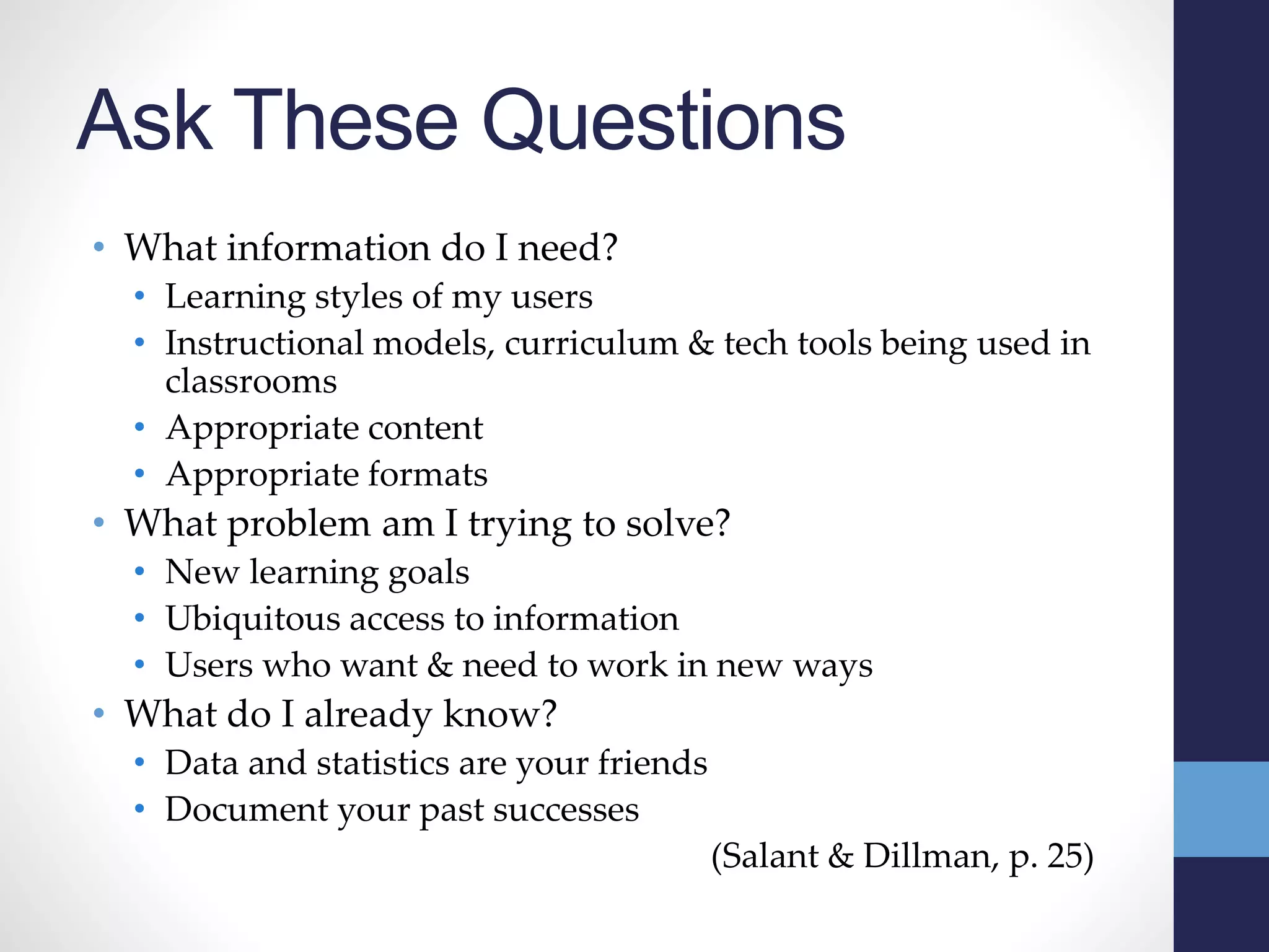 Ask These Questions
• What information do I need?
• Learning styles of my users
• Instructional models, curriculum & tech tools being used in
classrooms
• Appropriate content
• Appropriate formats
• What problem am I trying to solve?
• New learning goals
• Ubiquitous access to information
• Users who want & need to work in new ways
• What do I already know?
• Data and statistics are your friends
• Document your past successes
(Salant & Dillman, p. 25)
 