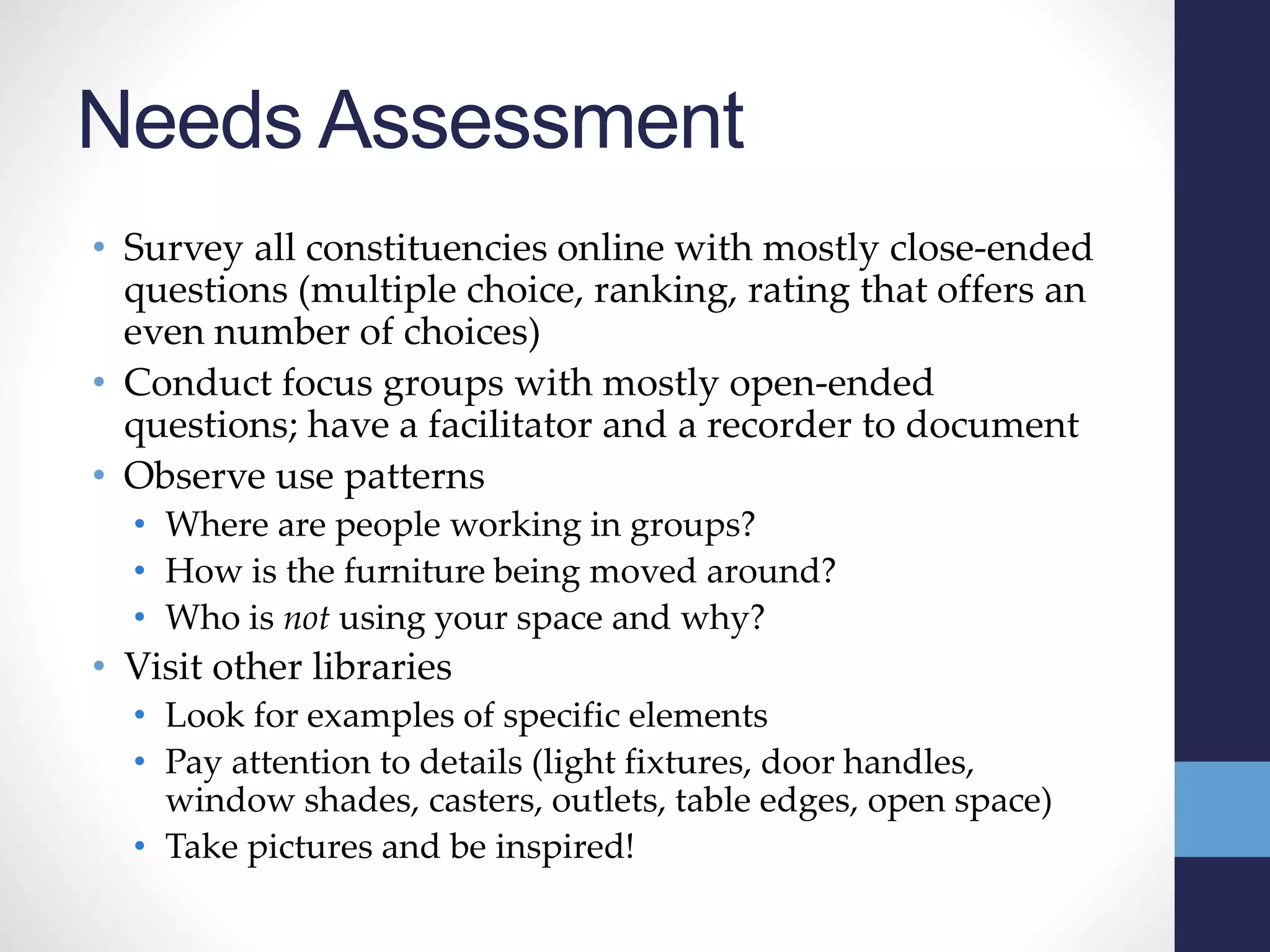 Needs Assessment
• Survey all constituencies online with mostly close-ended
questions (multiple choice, ranking, rating that offers an
even number of choices)
• Conduct focus groups with mostly open-ended
questions; have a facilitator and a recorder to document
• Observe use patterns
• Where are people working in groups?
• How is the furniture being moved around?
• Who is not using your space and why?
• Visit other libraries
• Look for examples of specific elements
• Pay attention to details (light fixtures, door handles,
window shades, casters, outlets, table edges, open space)
• Take pictures and be inspired!
 