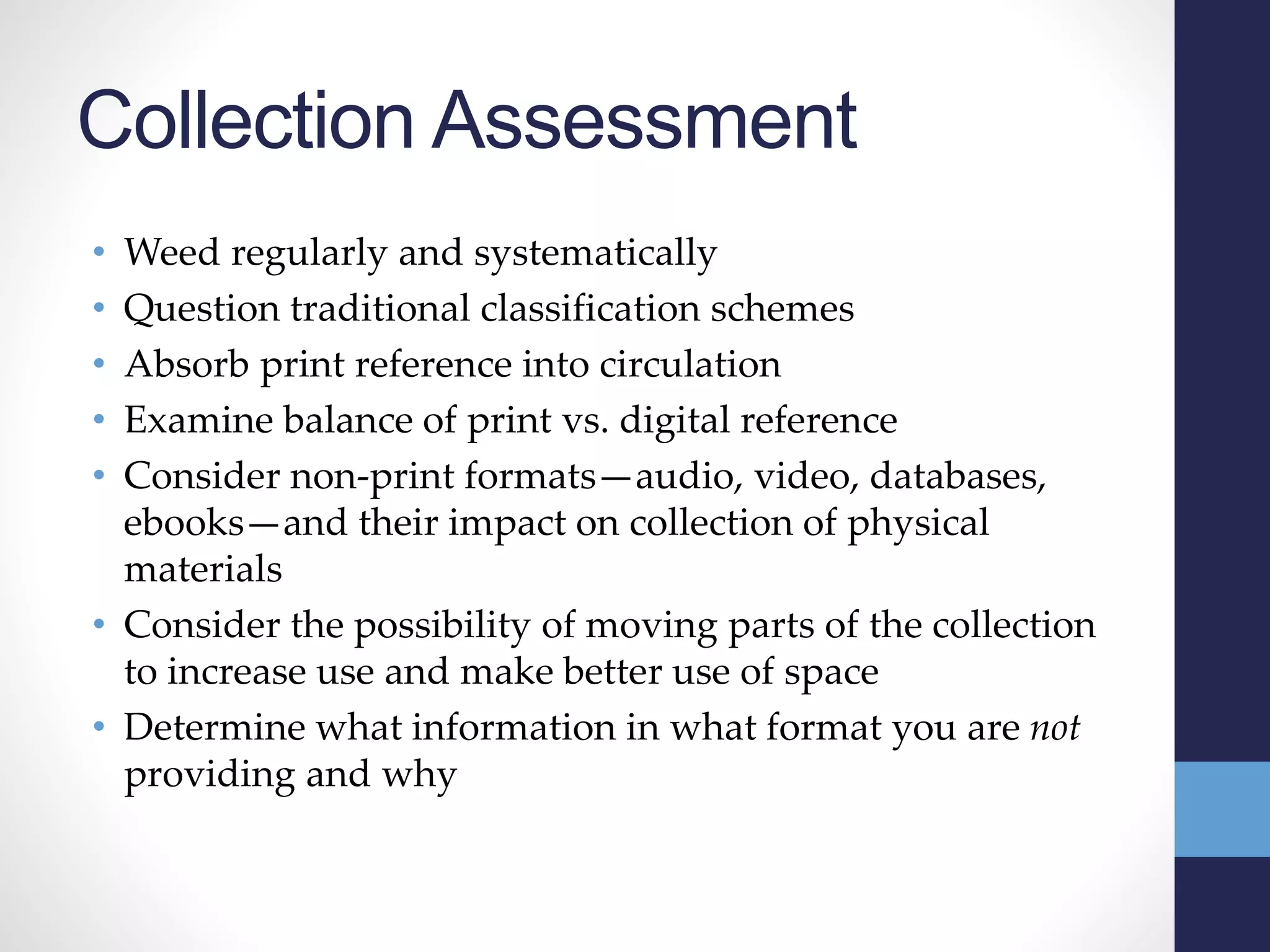 Collection Assessment
• Weed regularly and systematically
• Question traditional classification schemes
• Absorb print reference into circulation
• Examine balance of print vs. digital reference
• Consider non-print formats—audio, video, databases,
ebooks—and their impact on collection of physical
materials
• Consider the possibility of moving parts of the collection
to increase use and make better use of space
• Determine what information in what format you are not
providing and why
 