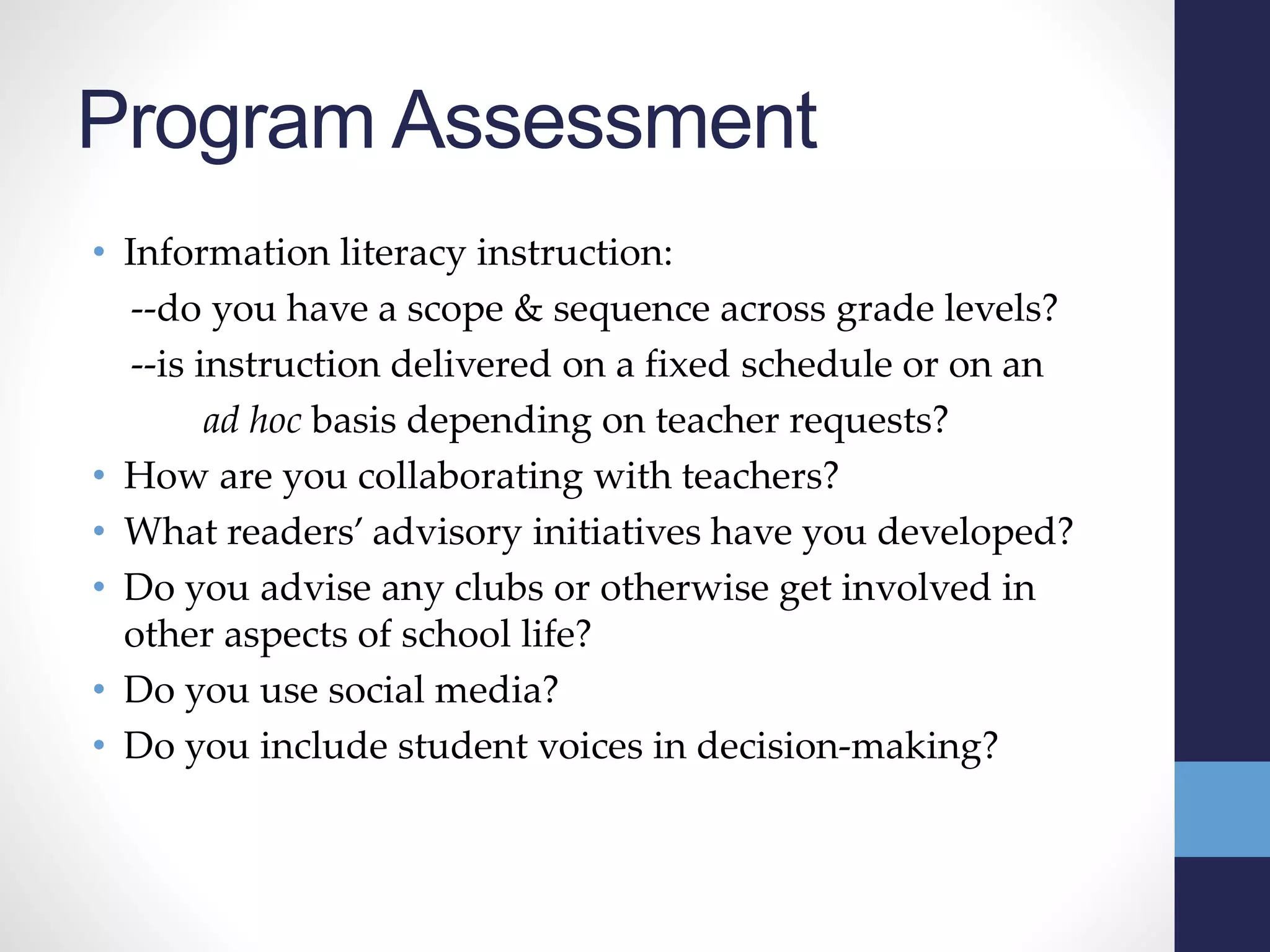 Program Assessment
• Information literacy instruction:
--do you have a scope & sequence across grade levels?
--is instruction delivered on a fixed schedule or on an
ad hoc basis depending on teacher requests?
• How are you collaborating with teachers?
• What readers’ advisory initiatives have you developed?
• Do you advise any clubs or otherwise get involved in
other aspects of school life?
• Do you use social media?
• Do you include student voices in decision-making?
 