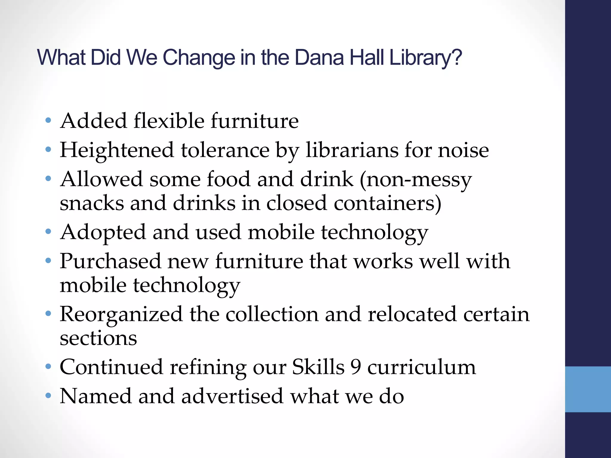 What Did We Change in the Dana Hall Library?
• Added flexible furniture
• Heightened tolerance by librarians for noise
• Allowed some food and drink (non-messy
snacks and drinks in closed containers)
• Adopted and used mobile technology
• Purchased new furniture that works well with
mobile technology
• Reorganized the collection and relocated certain
sections
• Continued refining our Skills 9 curriculum
• Named and advertised what we do
 