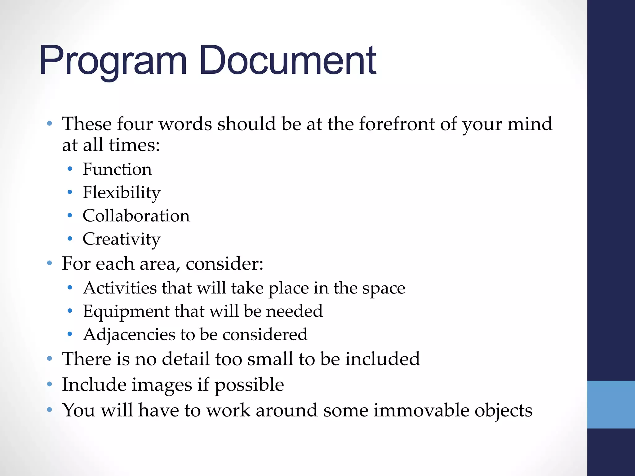 Program Document
• These four words should be at the forefront of your mind
at all times:
• Function
• Flexibility
• Collaboration
• Creativity
• For each area, consider:
• Activities that will take place in the space
• Equipment that will be needed
• Adjacencies to be considered
• There is no detail too small to be included
• Include images if possible
• You will have to work around some immovable objects
 