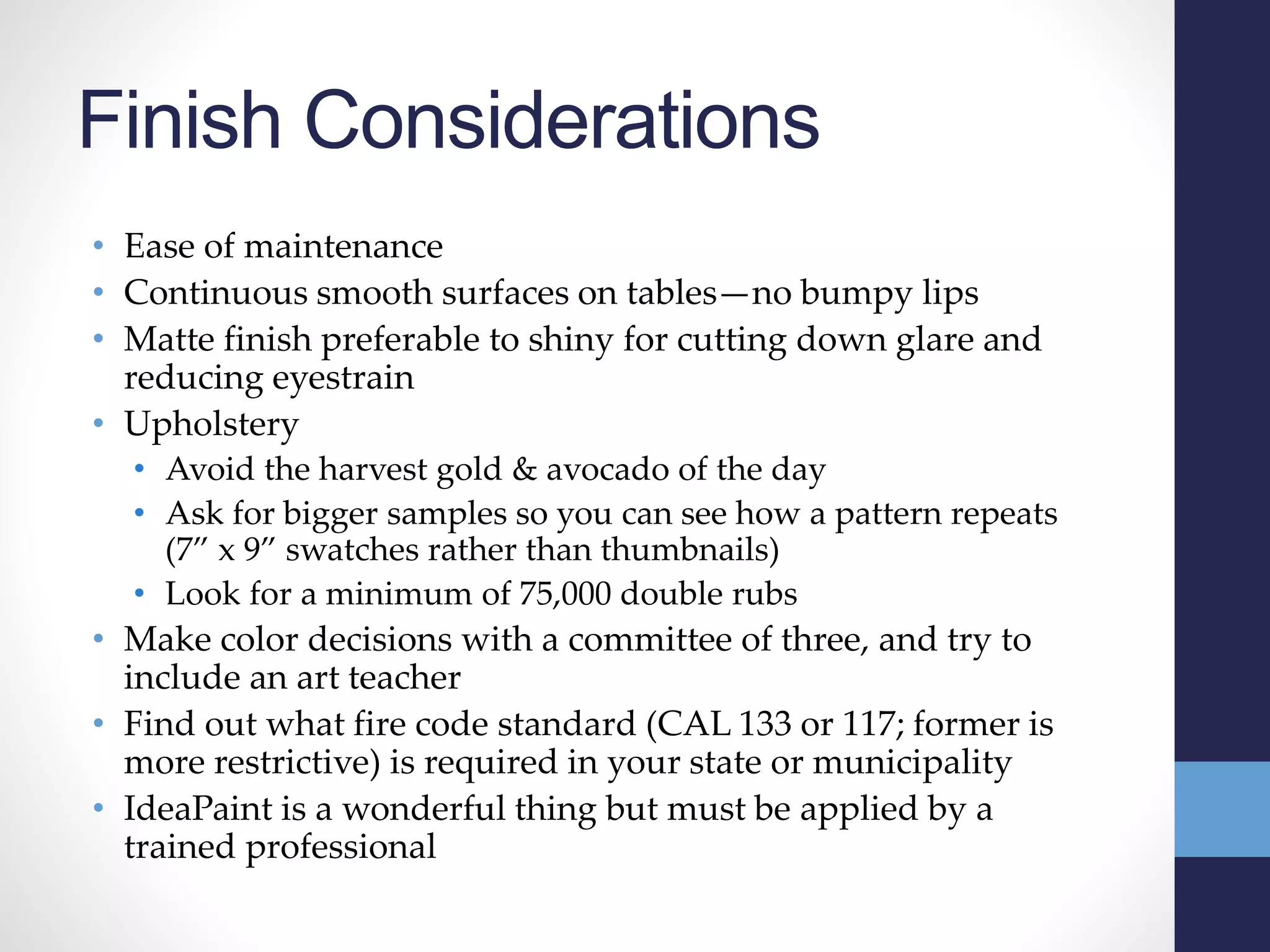 Finish Considerations
• Ease of maintenance
• Continuous smooth surfaces on tables—no bumpy lips
• Matte finish preferable to shiny for cutting down glare and
reducing eyestrain
• Upholstery
• Avoid the harvest gold & avocado of the day
• Ask for bigger samples so you can see how a pattern repeats
(7” x 9” swatches rather than thumbnails)
• Look for a minimum of 75,000 double rubs
• Make color decisions with a committee of three, and try to
include an art teacher
• Find out what fire code standard (CAL 133 or 117; former is
more restrictive) is required in your state or municipality
• IdeaPaint is a wonderful thing but must be applied by a
trained professional
 