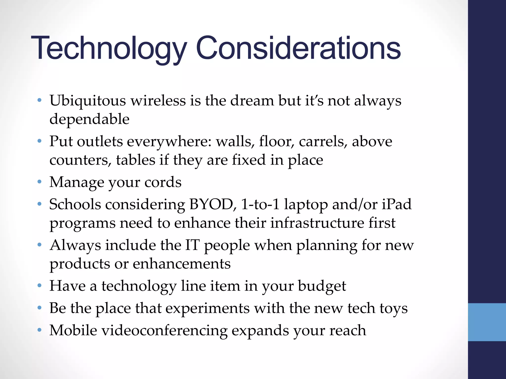 Technology Considerations
• Ubiquitous wireless is the dream but it’s not always
dependable
• Put outlets everywhere: walls, floor, carrels, above
counters, tables if they are fixed in place
• Manage your cords
• Schools considering BYOD, 1-to-1 laptop and/or iPad
programs need to enhance their infrastructure first
• Always include the IT people when planning for new
products or enhancements
• Have a technology line item in your budget
• Be the place that experiments with the new tech toys
• Mobile videoconferencing expands your reach
 