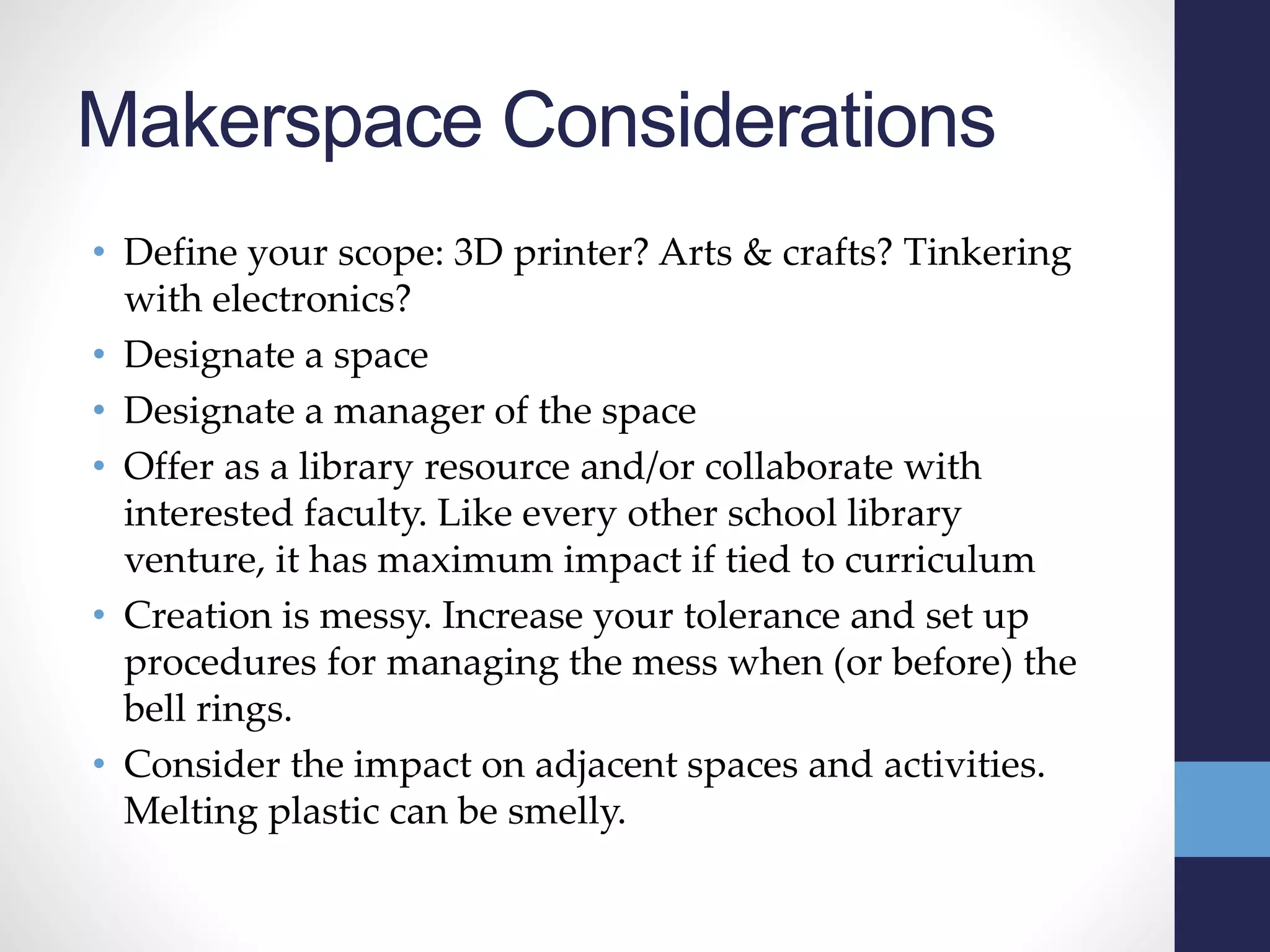 Makerspace Considerations
• Define your scope: 3D printer? Arts & crafts? Tinkering
with electronics?
• Designate a space
• Designate a manager of the space
• Offer as a library resource and/or collaborate with
interested faculty. Like every other school library
venture, it has maximum impact if tied to curriculum
• Creation is messy. Increase your tolerance and set up
procedures for managing the mess when (or before) the
bell rings.
• Consider the impact on adjacent spaces and activities.
Melting plastic can be smelly.
 