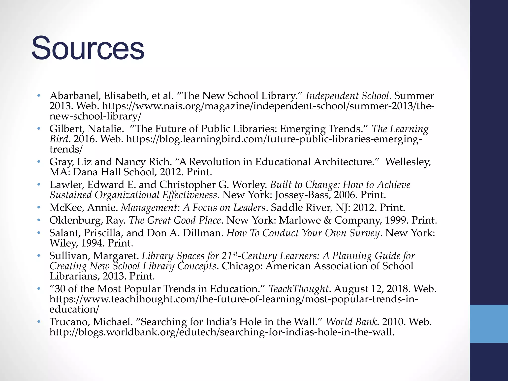 Sources
• Abarbanel, Elisabeth, et al. “The New School Library.” Independent School. Summer
2013. Web. https://www.nais.org/magazine/independent-school/summer-2013/the-
new-school-library/
• Gilbert, Natalie. “The Future of Public Libraries: Emerging Trends.” The Learning
Bird. 2016. Web. https://blog.learningbird.com/future-public-libraries-emerging-
trends/
• Gray, Liz and Nancy Rich. “A Revolution in Educational Architecture.” Wellesley,
MA: Dana Hall School, 2012. Print.
• Lawler, Edward E. and Christopher G. Worley. Built to Change: How to Achieve
Sustained Organizational Effectiveness. New York: Jossey-Bass, 2006. Print.
• McKee, Annie. Management: A Focus on Leaders. Saddle River, NJ: 2012. Print.
• Oldenburg, Ray. The Great Good Place. New York: Marlowe & Company, 1999. Print.
• Salant, Priscilla, and Don A. Dillman. How To Conduct Your Own Survey. New York:
Wiley, 1994. Print.
• Sullivan, Margaret. Library Spaces for 21st-Century Learners: A Planning Guide for
Creating New School Library Concepts. Chicago: American Association of School
Librarians, 2013. Print.
• ”30 of the Most Popular Trends in Education.” TeachThought. August 12, 2018. Web.
https://www.teachthought.com/the-future-of-learning/most-popular-trends-in-
education/
• Trucano, Michael. “Searching for India’s Hole in the Wall.” World Bank. 2010. Web.
http://blogs.worldbank.org/edutech/searching-for-indias-hole-in-the-wall.
 