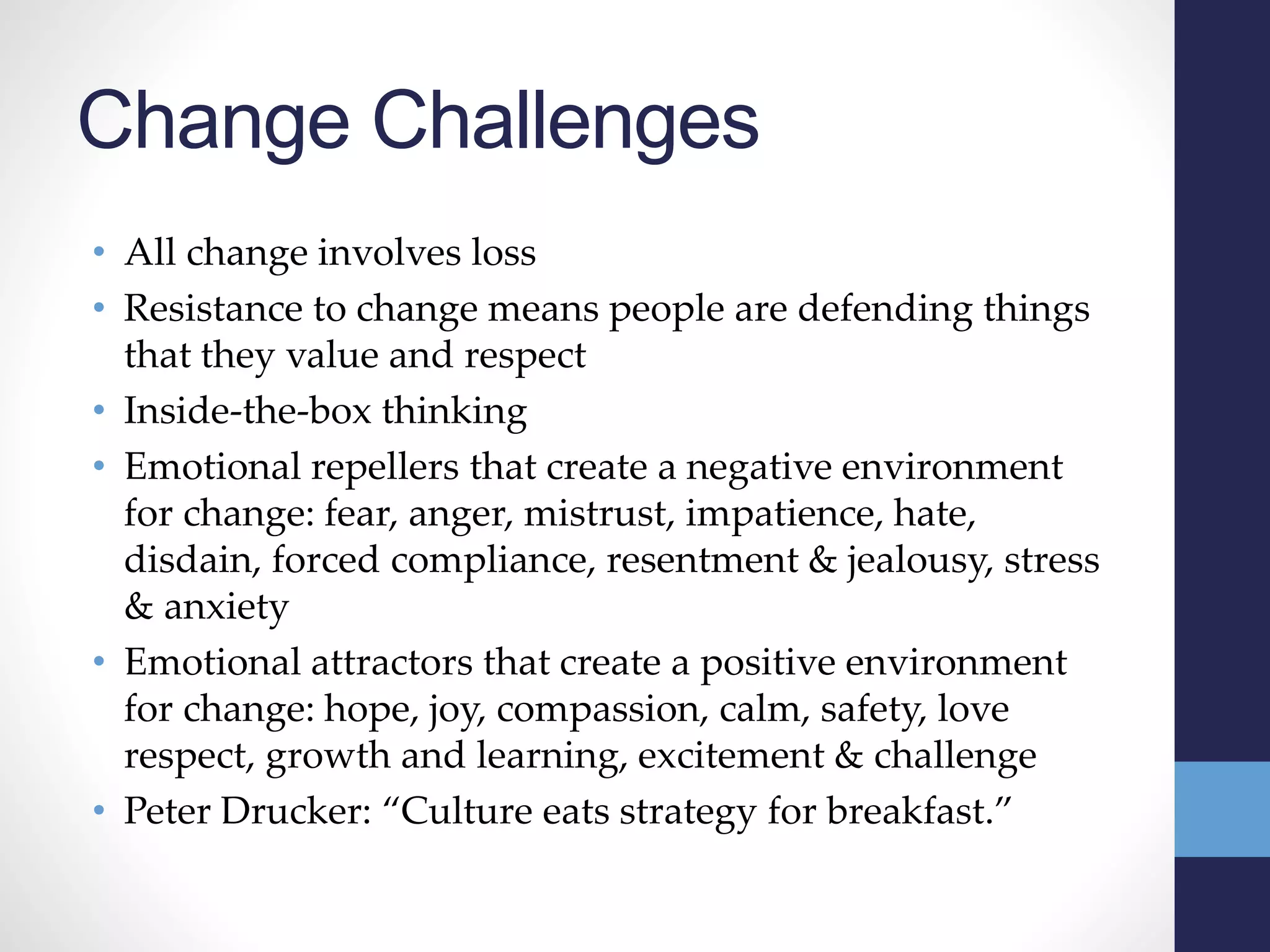 Change Challenges
• All change involves loss
• Resistance to change means people are defending things
that they value and respect
• Inside-the-box thinking
• Emotional repellers that create a negative environment
for change: fear, anger, mistrust, impatience, hate,
disdain, forced compliance, resentment & jealousy, stress
& anxiety
• Emotional attractors that create a positive environment
for change: hope, joy, compassion, calm, safety, love
respect, growth and learning, excitement & challenge
• Peter Drucker: “Culture eats strategy for breakfast.”
 