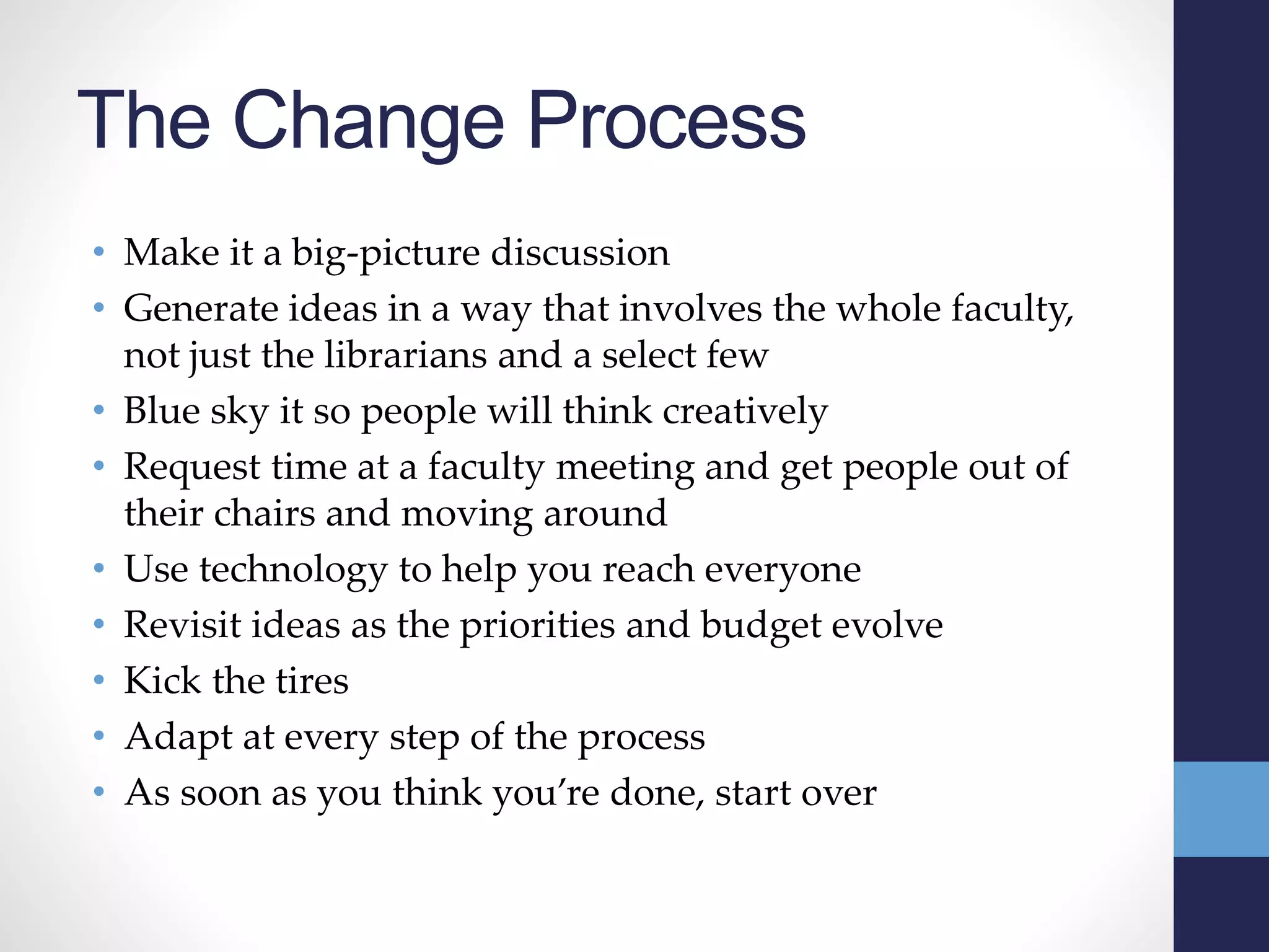 The Change Process
• Make it a big-picture discussion
• Generate ideas in a way that involves the whole faculty,
not just the librarians and a select few
• Blue sky it so people will think creatively
• Request time at a faculty meeting and get people out of
their chairs and moving around
• Use technology to help you reach everyone
• Revisit ideas as the priorities and budget evolve
• Kick the tires
• Adapt at every step of the process
• As soon as you think you’re done, start over
 