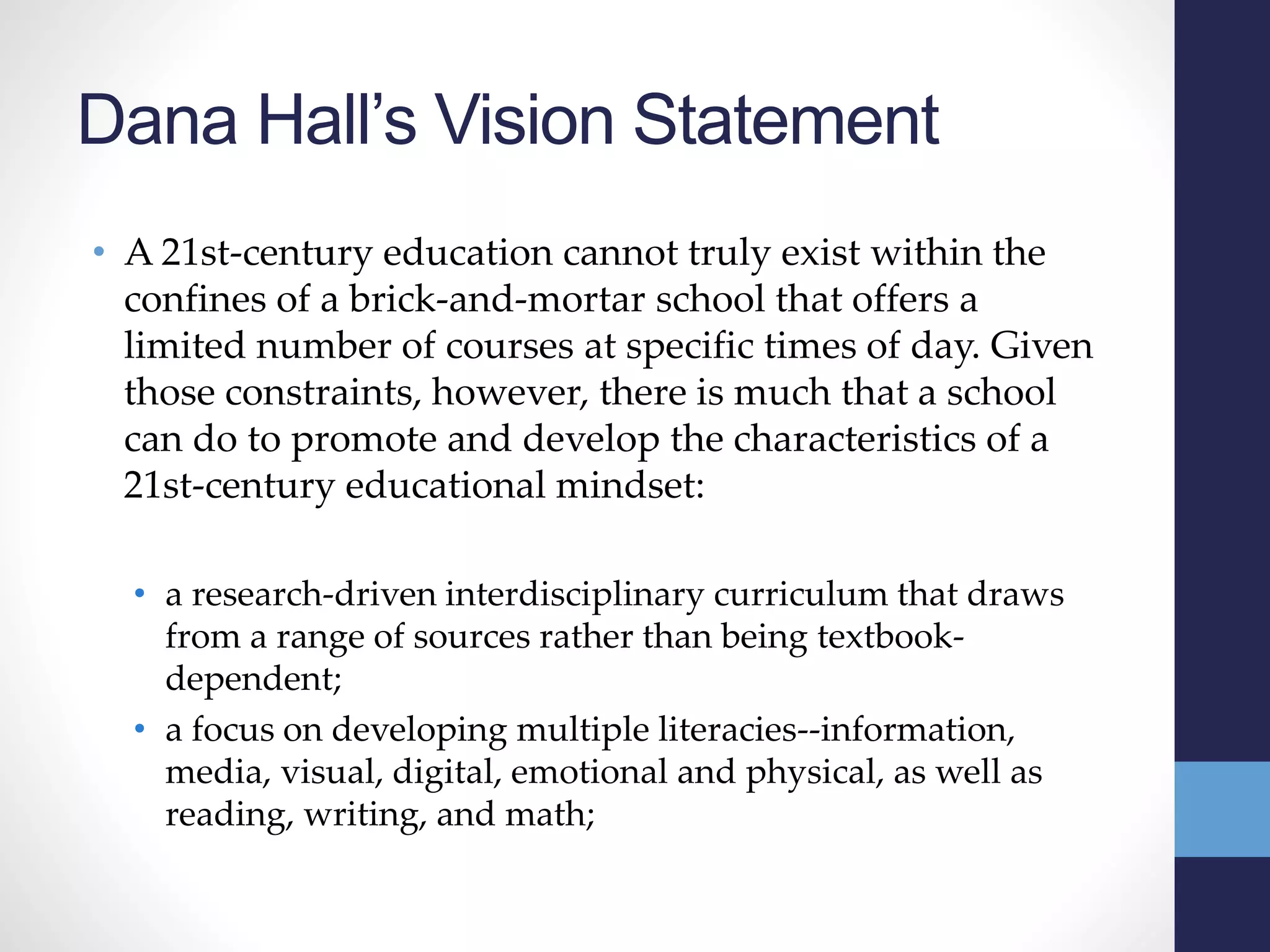 Dana Hall’s Vision Statement
• A 21st-century education cannot truly exist within the
confines of a brick-and-mortar school that offers a
limited number of courses at specific times of day. Given
those constraints, however, there is much that a school
can do to promote and develop the characteristics of a
21st-century educational mindset:
• a research-driven interdisciplinary curriculum that draws
from a range of sources rather than being textbook-
dependent;
• a focus on developing multiple literacies--information,
media, visual, digital, emotional and physical, as well as
reading, writing, and math;
 