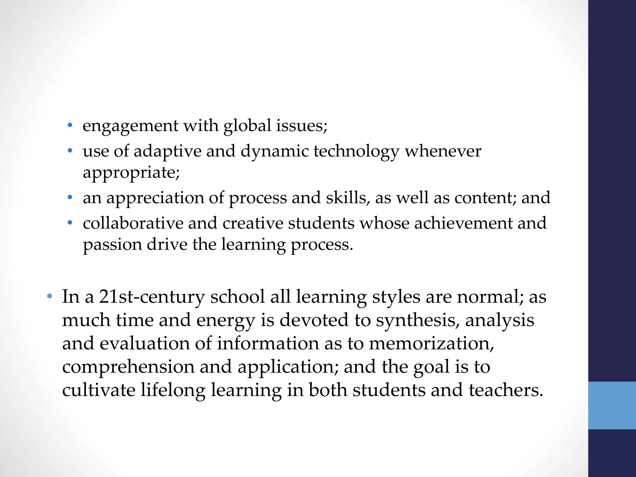 • engagement with global issues;
• use of adaptive and dynamic technology whenever
appropriate;
• an appreciation of process and skills, as well as content; and
• collaborative and creative students whose achievement and
passion drive the learning process.
• In a 21st-century school all learning styles are normal; as
much time and energy is devoted to synthesis, analysis
and evaluation of information as to memorization,
comprehension and application; and the goal is to
cultivate lifelong learning in both students and teachers.
 