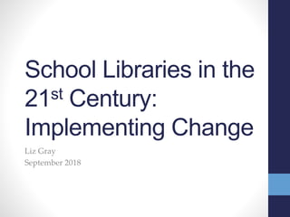 School Libraries in the
21st Century:
Implementing Change
Liz Gray
September 2018
 