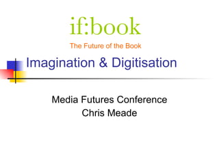 if:book
       The Future of the Book

Imagination & Digitisation

    Media Futures Conference
          Chris Meade
 
