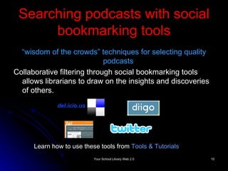 Searching podcasts with social bookmarking tools “ wisdom of the crowds” techniques for selecting quality podcasts Collaborative filtering through social bookmarking tools allows librarians to draw on the insights and discoveries of others. del.icio.us Learn how to use these tools from  Tools & Tutorials 