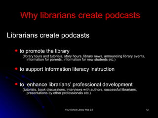 Why librarians create podcasts Librarians create podcasts to promote the library (library tours and tutorials, story hours, library news, announcing library events, information for parents, information for new students etc.) to support Information literacy instruction to  enhance librarians’ professional development  ( tutorials, book discussions, interviews with authors, successful librarians, presentations by other professionals etc.) 
