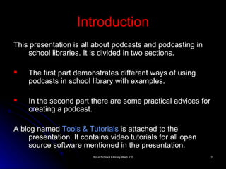 Introduction This presentation is all about podcasts and podcasting in school libraries. It is divided in two sections. The first part demonstrates different ways of using podcasts in school library with examples. In the second part there are some practical advices for creating a podcast. A blog named  Tools & Tutorials   is attached to the presentation. It contains video tutorials for all open source software mentioned in the presentation. 