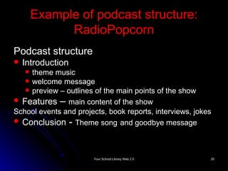 Example of podcast structure: RadioPopcorn Podcast structure Introduction theme music  welcome message  preview – outlines of the main points of the show Features  –  main content of the show School events and projects, book reports, interviews, jokes Conclusion  -  Theme song   and goodbye message 