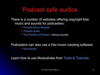 Podcast safe audios There is a number of websites offering copyright free music and sounds for podcasters: Podsafe  Music Network  Podsafe  Audio   The  FreeSound  Project  –various sounds Podcasters can also use a free music creating software Musicshake Learn how to use Musicshake from  Tools & Tutorials . 