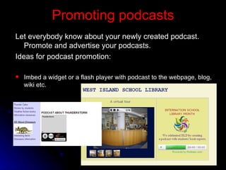 Promoting podcasts Let everybody know about your newly created podcast. Promote and advertise your podcasts.  Ideas for podcast promotion: I mbed a widget or a flash player with podcast to the webpage, blog, wiki etc. 