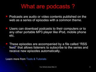 What are podcasts  ? Podcasts are audio or video contents published on the web as a series of episodes with a common theme.  Users can download podcasts to their computers or to any other portable MP3 player like iPod, mobile phone etc. These episodes are accompanied by a file called “RSS feed” that allows listeners to subscribe to the series and receive new episodes automatically. Learn more from  Tools & Tutorials   