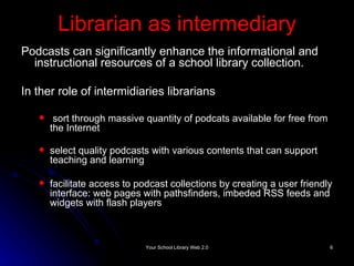 Librarian as intermediary Podcasts can significantly enhance the informational and instructional resources of a school library collection. In ther role of intermidiaries librarians sort through massive quantity of podcats available for free from the Internet  select quality podcasts with various contents that can support teaching and learning facilitate access to podcast collections by creating a user friendly interface: web pages with pathsfinders, imbeded RSS feeds and widgets with flash players 